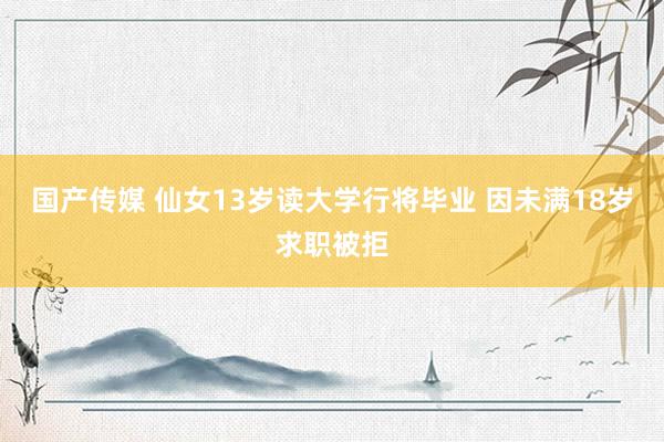 国产传媒 仙女13岁读大学行将毕业 因未满18岁求职被拒