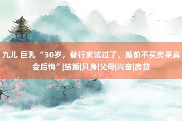 九儿 巨乳 “30岁，替行家试过了，婚前不买房果真会后悔”|结婚|只身|父母|兴奋|房贷