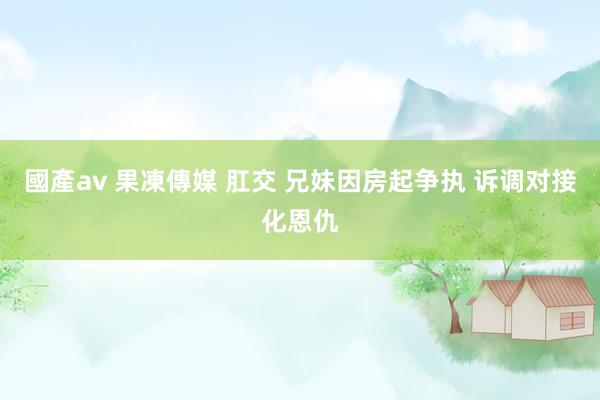 國產av 果凍傳媒 肛交 兄妹因房起争执 诉调对接化恩仇