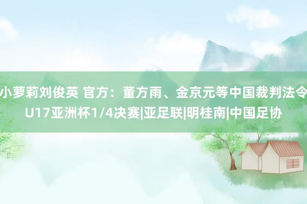 小萝莉刘俊英 官方：董方雨、金京元等中国裁判法令U17亚洲杯1/4决赛|亚足联|明桂南|中国足协