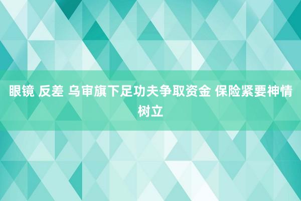 眼镜 反差 乌审旗下足功夫争取资金 保险紧要神情树立