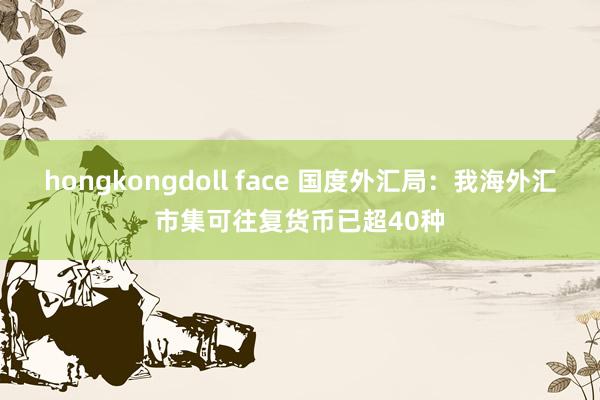 hongkongdoll face 国度外汇局：我海外汇市集可往复货币已超40种