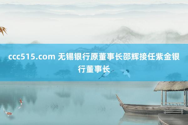 ccc515.com 无锡银行原董事长邵辉接任紫金银行董事长