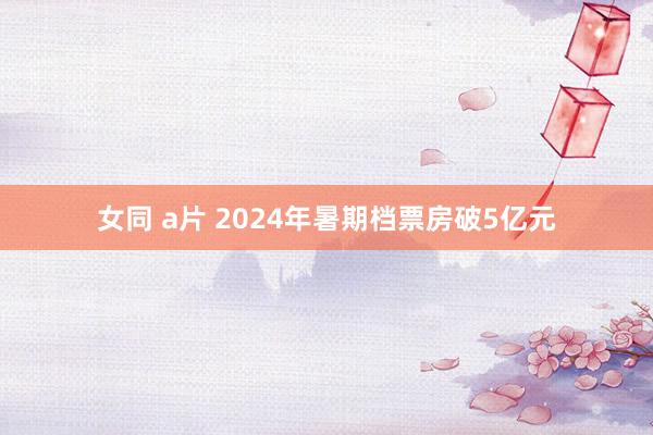 女同 a片 2024年暑期档票房破5亿元