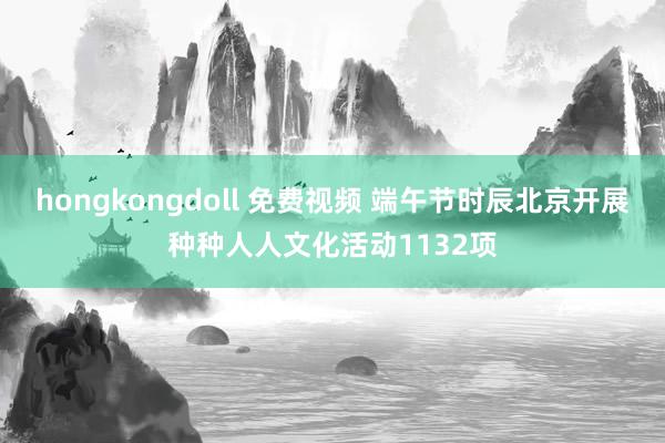 hongkongdoll 免费视频 端午节时辰北京开展种种人人文化活动1132项