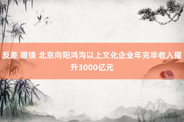 反差 眼镜 北京向阳鸿沟以上文化企业年完毕收入擢升3000亿元