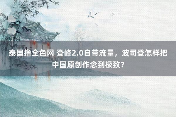 泰国撸全色网 登峰2.0自带流量，波司登怎样把中国原创作念到极致？