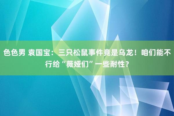 色色男 袁国宝：三只松鼠事件竟是乌龙！咱们能不行给“薇娅们”一些耐性？