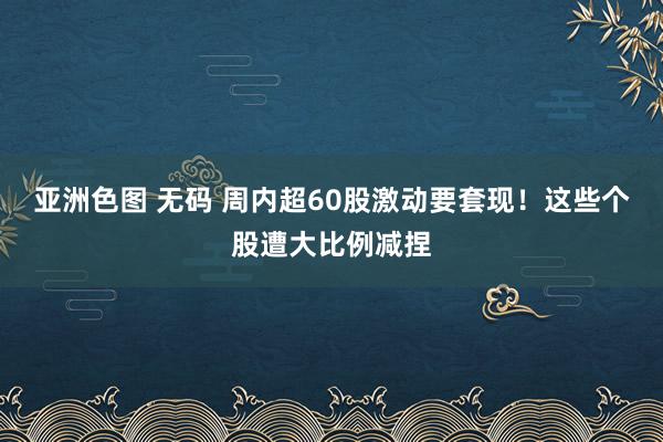 亚洲色图 无码 周内超60股激动要套现！这些个股遭大比例减捏