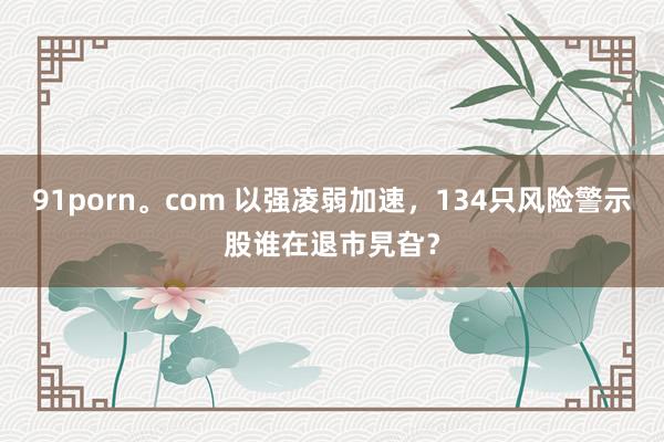 91porn。com 以强凌弱加速，134只风险警示股谁在退市旯旮？