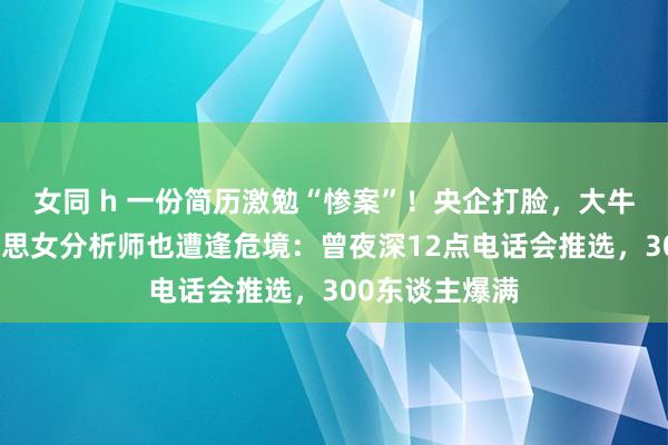 女同 h 一份简历激勉“惨案”！央企打脸，大牛股跌停，好意思女分析师也遭逢危境：曾夜深12点电话会推选，300东谈主爆满