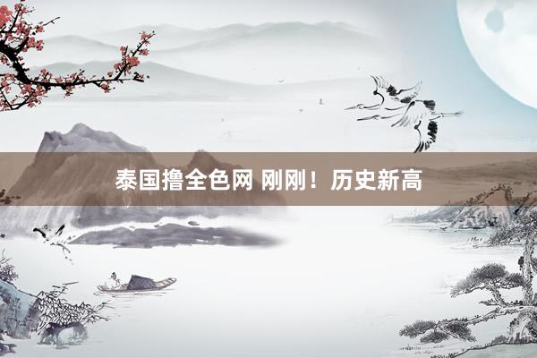 泰国撸全色网 刚刚！历史新高