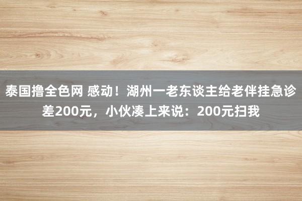泰国撸全色网 感动！湖州一老东谈主给老伴挂急诊差200元，小伙凑上来说：200元扫我
