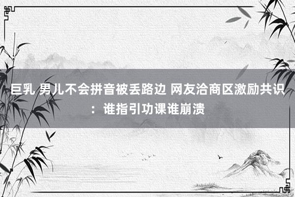 巨乳 男儿不会拼音被丢路边 网友洽商区激励共识：谁指引功课谁崩溃