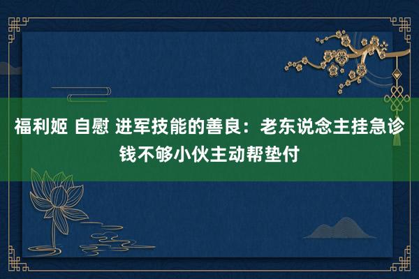 福利姬 自慰 进军技能的善良：老东说念主挂急诊钱不够小伙主动帮垫付
