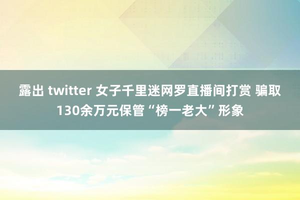 露出 twitter 女子千里迷网罗直播间打赏 骗取130余万元保管“榜一老大”形象