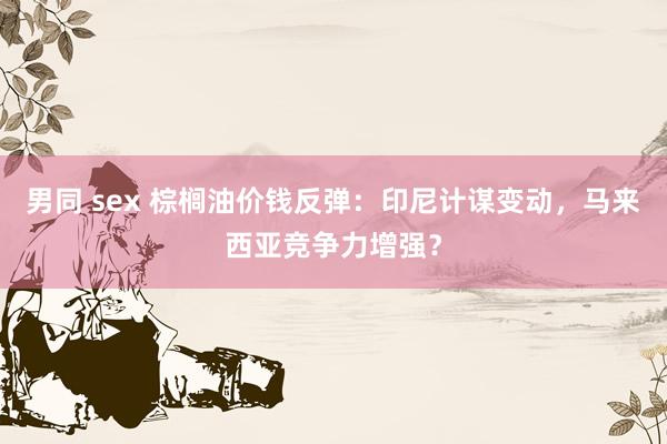 男同 sex 棕榈油价钱反弹：印尼计谋变动，马来西亚竞争力增强？