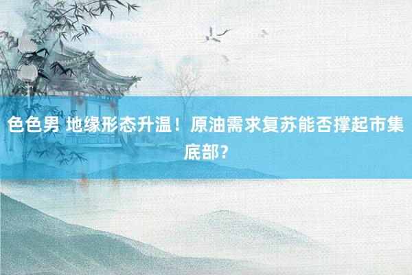 色色男 地缘形态升温！原油需求复苏能否撑起市集底部？
