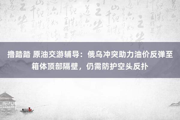 撸踏踏 原油交游辅导：俄乌冲突助力油价反弹至箱体顶部隔壁，仍需防护空头反扑