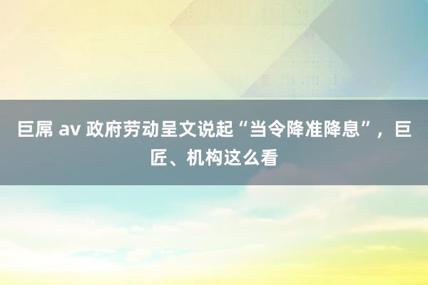 巨屌 av 政府劳动呈文说起“当令降准降息”，巨匠、机构这么看