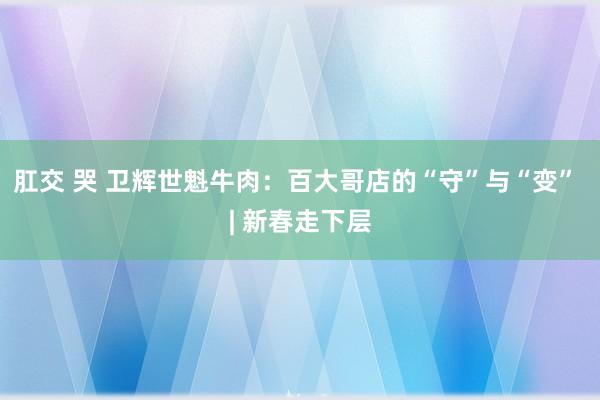 肛交 哭 卫辉世魁牛肉：百大哥店的“守”与“变” | 新春走下层