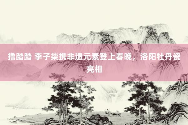撸踏踏 李子柒携非遗元素登上春晚，洛阳牡丹瓷亮相